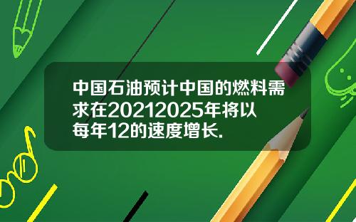 中国石油预计中国的燃料需求在20212025年将以每年12的速度增长.