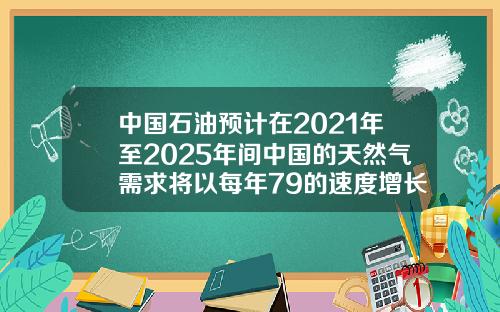 中国石油预计在2021年至2025年间中国的天然气需求将以每年79的速度增长.
