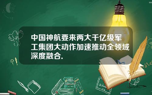 中国神航要来两大千亿级军工集团大动作加速推动全领域深度融合.