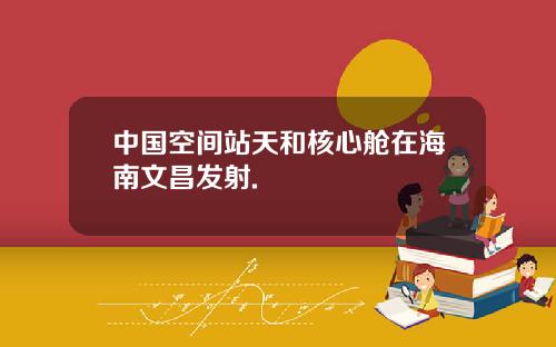 中国空间站天和核心舱在海南文昌发射.