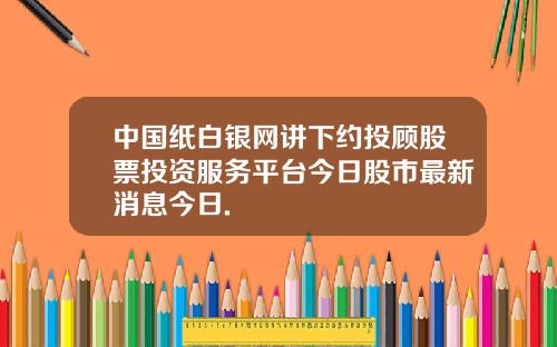 中国纸白银网讲下约投顾股票投资服务平台今日股市最新消息今日.