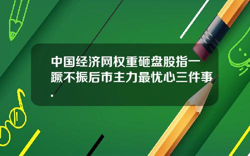 中国经济网权重砸盘股指一蹶不振后市主力最忧心三件事.