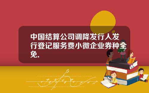 中国结算公司调降发行人发行登记服务费小微企业券种全免.