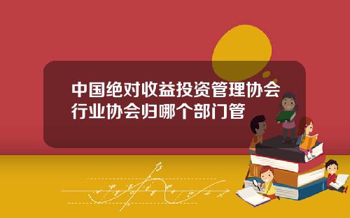 中国绝对收益投资管理协会行业协会归哪个部门管