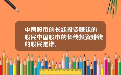 中国股市的长线投资赚钱的股民中国股市的长线投资赚钱的股民是谁.