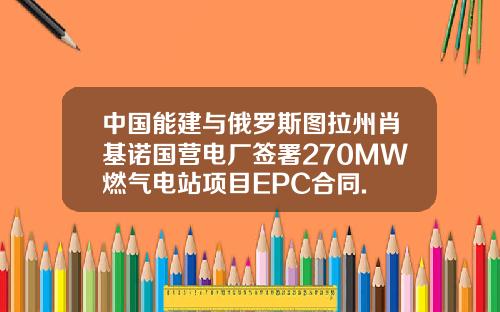 中国能建与俄罗斯图拉州肖基诺国营电厂签署270MW燃气电站项目EPC合同.