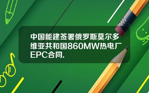中国能建签署俄罗斯莫尔多维亚共和国860MW热电厂EPC合同.