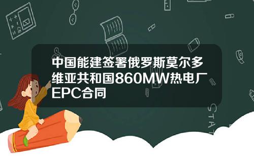 中国能建签署俄罗斯莫尔多维亚共和国860MW热电厂EPC合同