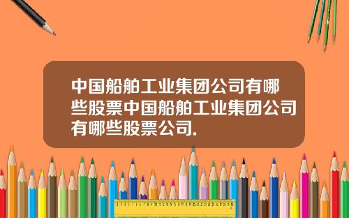 中国船舶工业集团公司有哪些股票中国船舶工业集团公司有哪些股票公司.