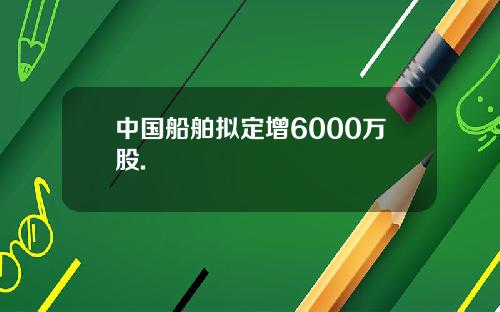 中国船舶拟定增6000万股.
