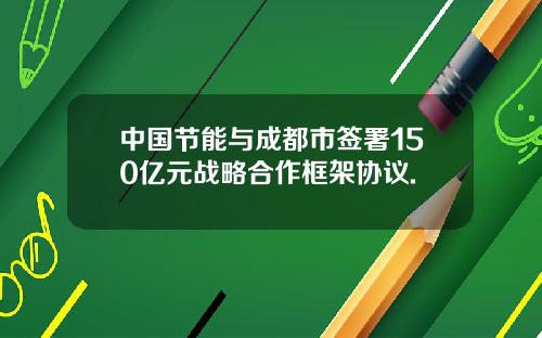 中国节能与成都市签署150亿元战略合作框架协议.