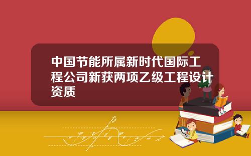 中国节能所属新时代国际工程公司新获两项乙级工程设计资质