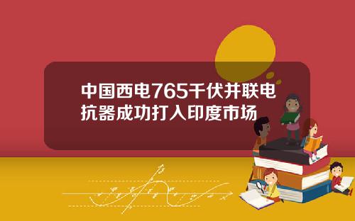 中国西电765千伏并联电抗器成功打入印度市场