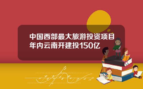 中国西部最大旅游投资项目年内云南开建投150亿