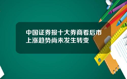 中国证券报十大券商看后市上涨趋势尚未发生转变