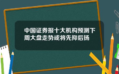 中国证券报十大机构预测下周大盘走势或将先抑后扬