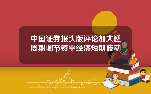 中国证券报头版评论加大逆周期调节熨平经济短期波动