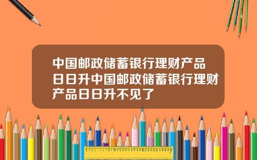 中国邮政储蓄银行理财产品日日升中国邮政储蓄银行理财产品日日升不见了