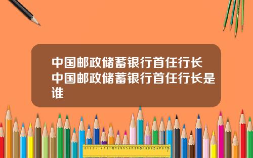 中国邮政储蓄银行首任行长中国邮政储蓄银行首任行长是谁