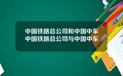 中国铁路总公司和中国中车中国铁路总公司与中国中车