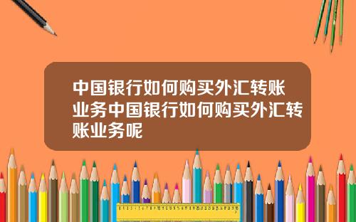中国银行如何购买外汇转账业务中国银行如何购买外汇转账业务呢