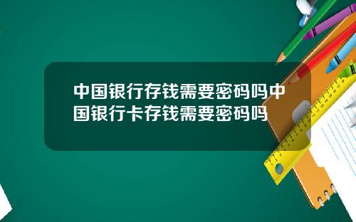 中国银行存钱需要密码吗中国银行卡存钱需要密码吗