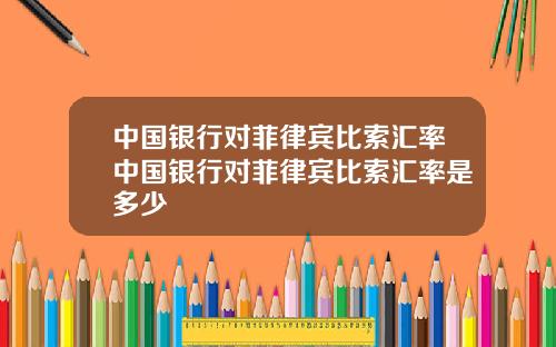 中国银行对菲律宾比索汇率中国银行对菲律宾比索汇率是多少