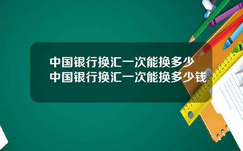 中国银行换汇一次能换多少中国银行换汇一次能换多少钱