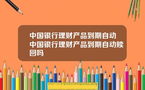 中国银行理财产品到期自动中国银行理财产品到期自动赎回吗
