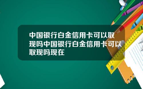 中国银行白金信用卡可以取现吗中国银行白金信用卡可以取现吗现在