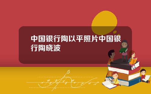 中国银行陶以平照片中国银行陶晓波