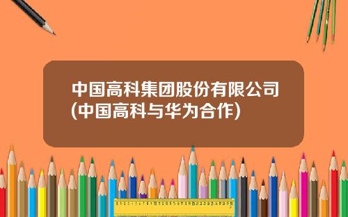 中国高科集团股份有限公司(中国高科与华为合作)