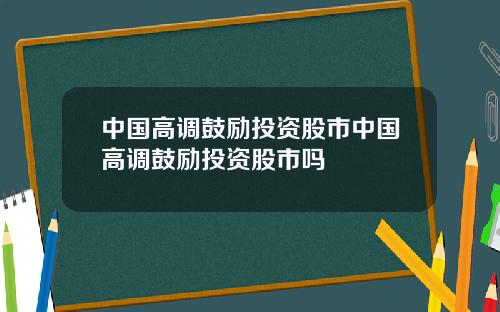 中国高调鼓励投资股市中国高调鼓励投资股市吗