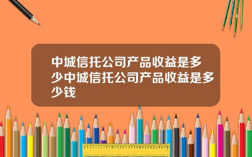 中城信托公司产品收益是多少中城信托公司产品收益是多少钱