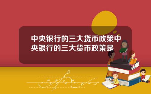 中央银行的三大货币政策中央银行的三大货币政策是