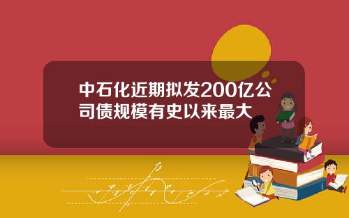 中石化近期拟发200亿公司债规模有史以来最大