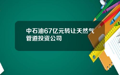 中石油67亿元转让天然气管道投资公司