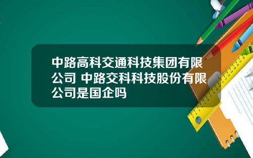 中路高科交通科技集团有限公司 中路交科科技股份有限公司是国企吗