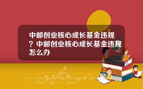 中邮创业核心成长基金违规？中邮创业核心成长基金违规怎么办