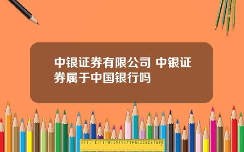 中银证券有限公司 中银证券属于中国银行吗