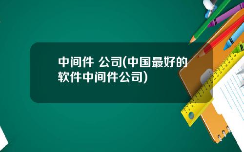 中间件 公司(中国最好的软件中间件公司)