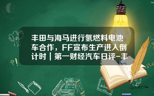 丰田与海马进行氢燃料电池车合作，FF宣布生产进入倒计时｜第一财经汽车日评-丰田公司与我国合作公司和车型【新闻】.