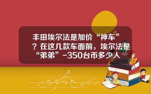 丰田埃尔法是加价“神车”？在这几款车面前，埃尔法是“弟弟”-350台币多少人民币【新闻】.