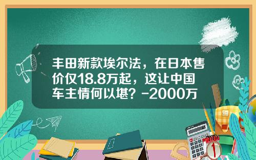 丰田新款埃尔法，在日本售价仅18.8万起，这让中国车主情何以堪？-2000万日元多少人民币汇率【新闻】.