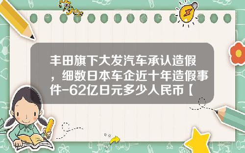 丰田旗下大发汽车承认造假，细数日本车企近十年造假事件-62亿日元多少人民币【新闻】.