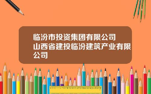 临汾市投资集团有限公司 山西省建投临汾建筑产业有限公司