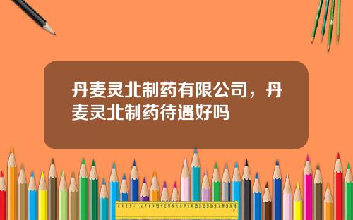 丹麦灵北制药有限公司，丹麦灵北制药待遇好吗