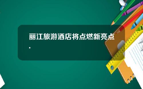 丽江旅游酒店将点燃新亮点.