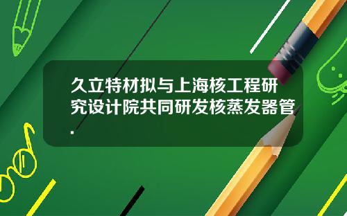 久立特材拟与上海核工程研究设计院共同研发核蒸发器管.