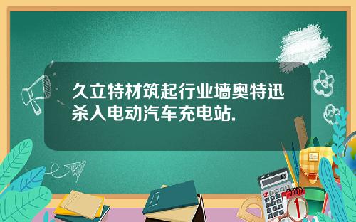 久立特材筑起行业墙奥特迅杀入电动汽车充电站.